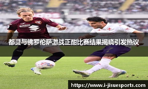 都灵与佛罗伦萨激战正酣比赛结果揭晓引发热议